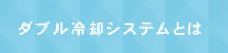 ダブル冷却システムとは